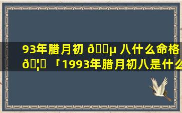 93年腊月初 🐵 八什么命格 🦄 「1993年腊月初八是什么星座」